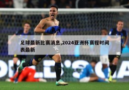 足球最新比赛消息,2024亚洲杯赛程时间表最新
