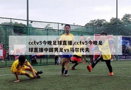 cctv5今晚足球直播,cctv5今晚足球直播中国男足vs马尔代夫