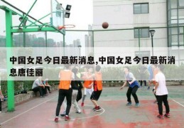 中国女足今日最新消息,中国女足今日最新消息唐佳丽