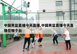 中国男篮直播今天直播,中国男篮直播今天直播在哪个台