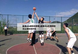 最强nba回放在哪看,最强nba比赛回放怎么保存到手机