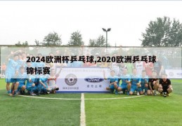 2024欧洲杯乒乓球,2020欧洲乒乓球锦标赛