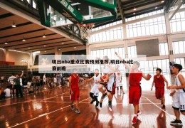 明日nba重点比赛预测推荐,明日nba比赛前瞻