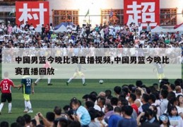 中国男篮今晚比赛直播视频,中国男篮今晚比赛直播回放