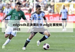 edgvsdk总决赛比分,edg比赛视频2021