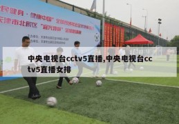 中央电视台cctv5直播,中央电视台cctv5直播女排