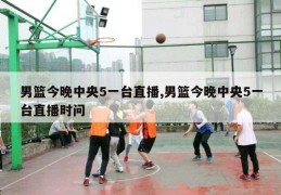 男篮今晚中央5一台直播,男篮今晚中央5一台直播时问