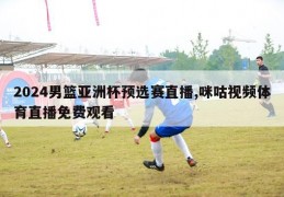 2024男篮亚洲杯预选赛直播,咪咕视频体育直播免费观看